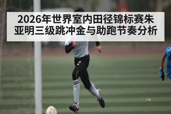 2026年世界室内田径锦标赛朱亚明三级跳冲金与助跑节奏分析